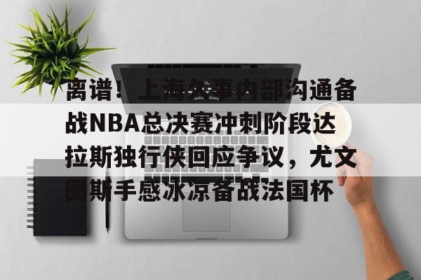 u球体育下载-包含离谱！上海久事内部沟通备战NBA总决赛冲刺阶段达拉斯独行侠回应争议，尤文图斯手感冰凉备战法国杯的词条