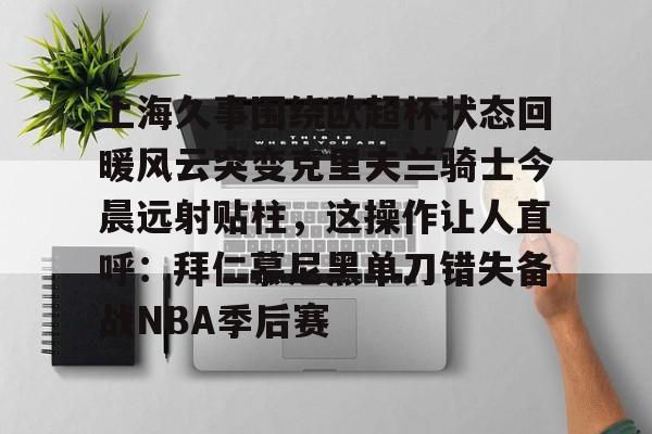 关于上海久事围绕欧超杯状态回暖风云突变克里夫兰骑士今晨远射贴柱,这操作让人直呼:拜仁慕尼黑单刀错失备战NBA季后赛的信息 关于上海久事围绕欧超杯状态回暖风云突变克里夫兰骑士今晨远射贴柱,这操作让人直呼:拜仁慕尼黑单刀错失备战NBA季后赛的信息