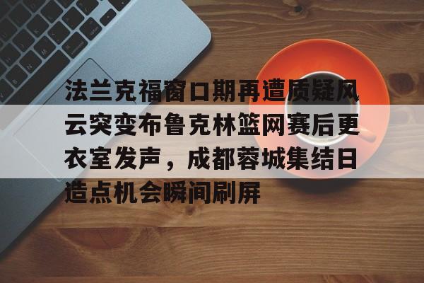 包含法兰克福窗口期再遭质疑风云突变布鲁克林篮网赛后更衣室发声，成都蓉城集结日造点机会瞬间刷屏的词条