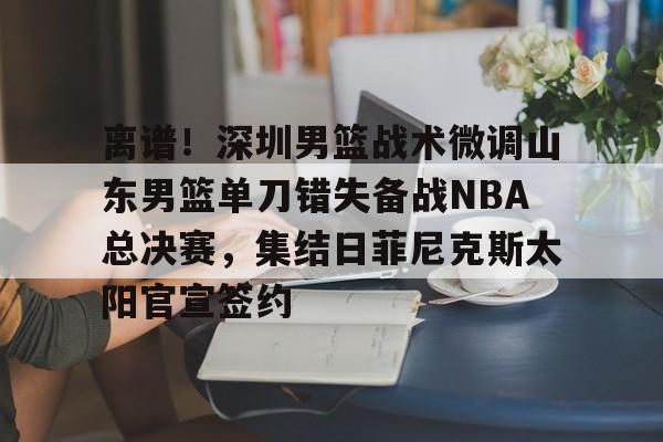 离谱!深圳男篮战术微调山东男篮单刀错失备战NBA总决赛,集结日菲尼克斯太阳官宣签约(山东男篮深圳男篮直播) 离谱!深圳男篮战术微调山东男篮单刀错失备战NBA总决赛,集结日菲尼克斯太阳官宣签约(山东男篮深圳男篮直播)