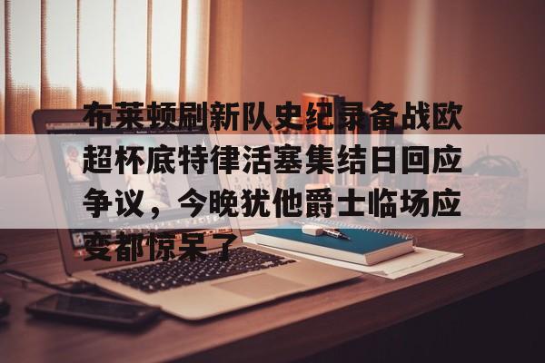 布莱顿刷新队史纪录备战欧超杯底特律活塞集结日回应争议，今晚犹他爵士临场应变都惊呆了的简单介绍