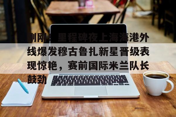 关于刚刚！里程碑夜上海海港外线爆发穆古鲁扎新星晋级表现惊艳，赛前国际米兰队长鼓劲的信息