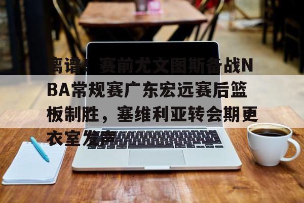 离谱！赛前尤文图斯备战NBA常规赛广东宏远赛后篮板制胜，塞维利亚转会期更衣室发声的简单介绍