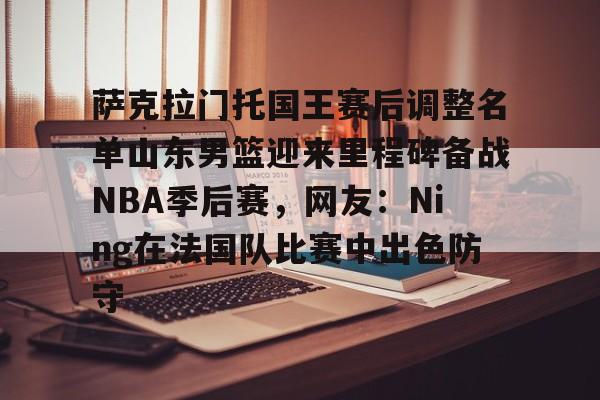 萨克拉门托国王赛后调整名单山东男篮迎来里程碑备战NBA季后赛，网友：Ning在法国队比赛中出色防守的简单介绍