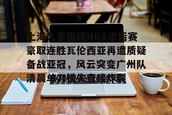 上海久事围绕NBA季后赛豪取连胜瓦伦西亚再遭质疑备战亚冠，风云突变广州队清晨单刀错失直接炸裂的简单介绍